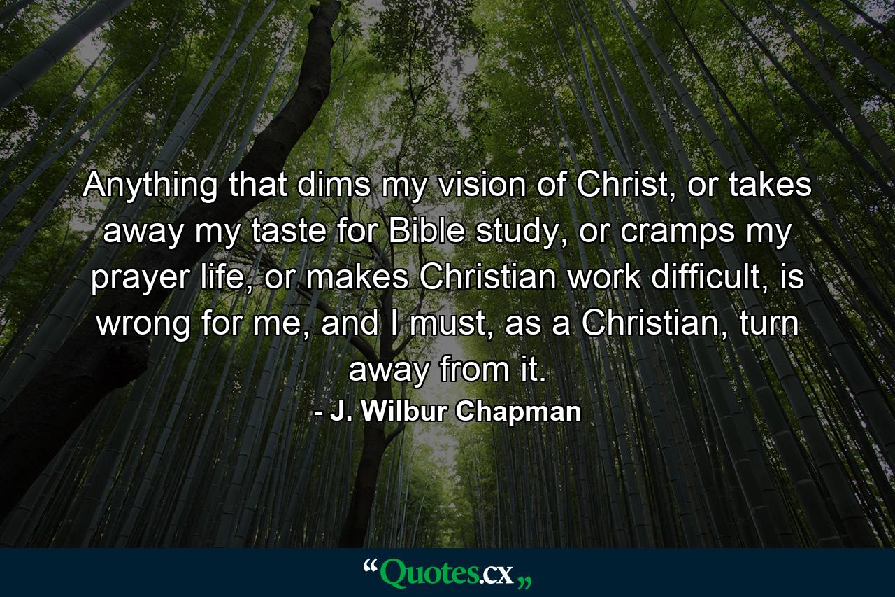 Anything that dims my vision of Christ, or takes away my taste for Bible study, or cramps my prayer life, or makes Christian work difficult, is wrong for me, and I must, as a Christian, turn away from it. - Quote by J. Wilbur Chapman