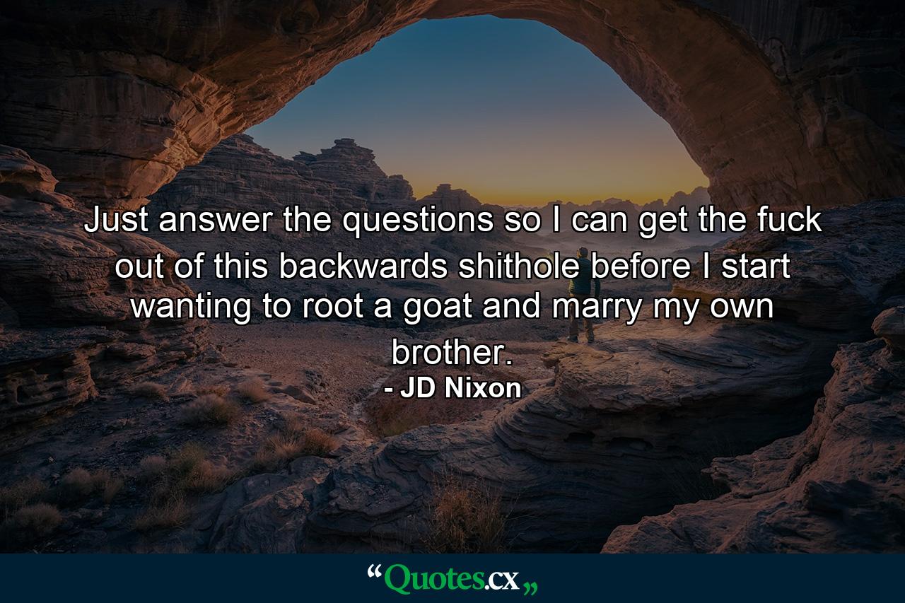 Just answer the questions so I can get the fuck out of this backwards shithole before I start wanting to root a goat and marry my own brother. - Quote by JD Nixon