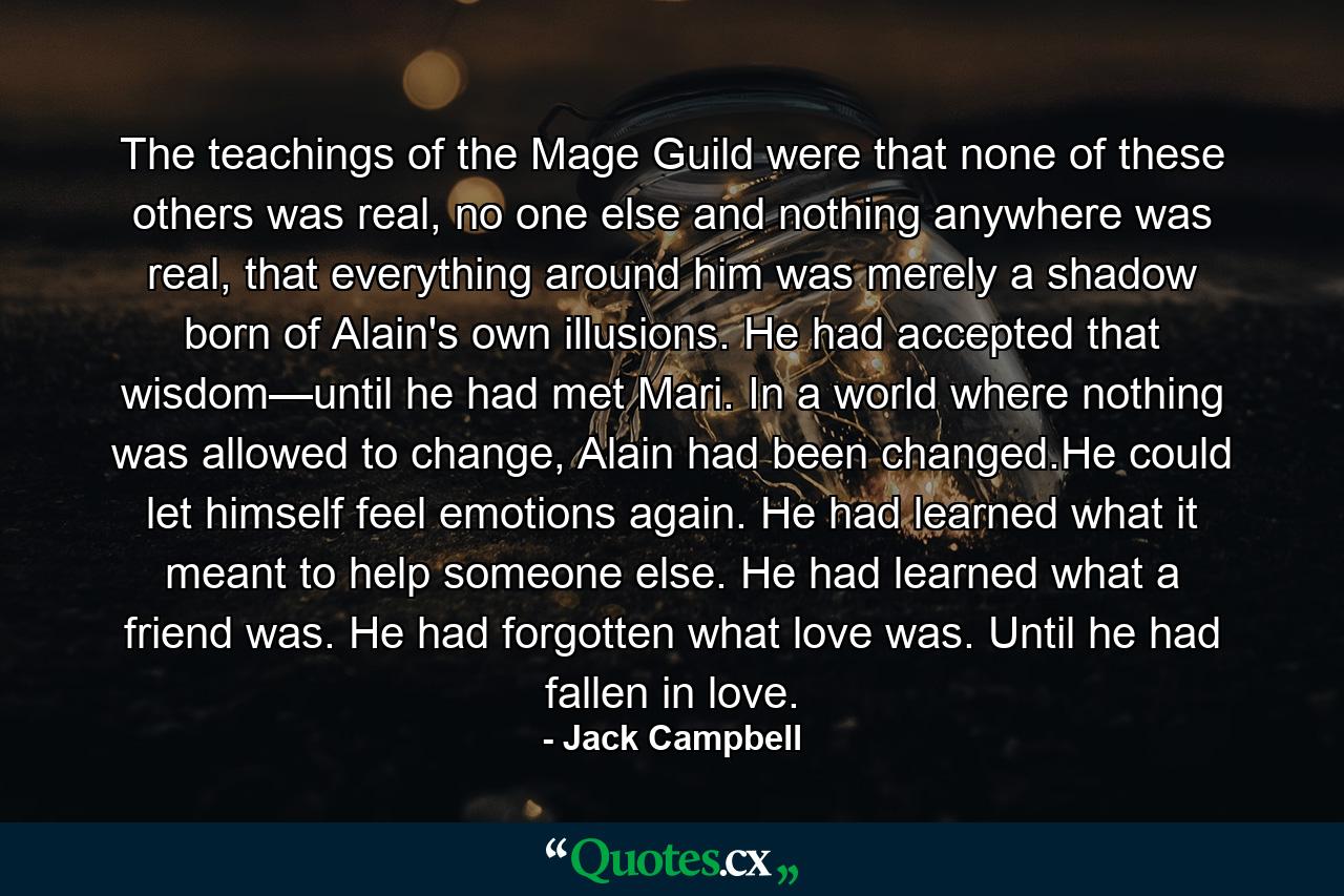 The teachings of the Mage Guild were that none of these others was real, no one else and nothing anywhere was real, that everything around him was merely a shadow born of Alain's own illusions. He had accepted that wisdom—until he had met Mari. In a world where nothing was allowed to change, Alain had been changed.He could let himself feel emotions again. He had learned what it meant to help someone else. He had learned what a friend was. He had forgotten what love was. Until he had fallen in love. - Quote by Jack Campbell