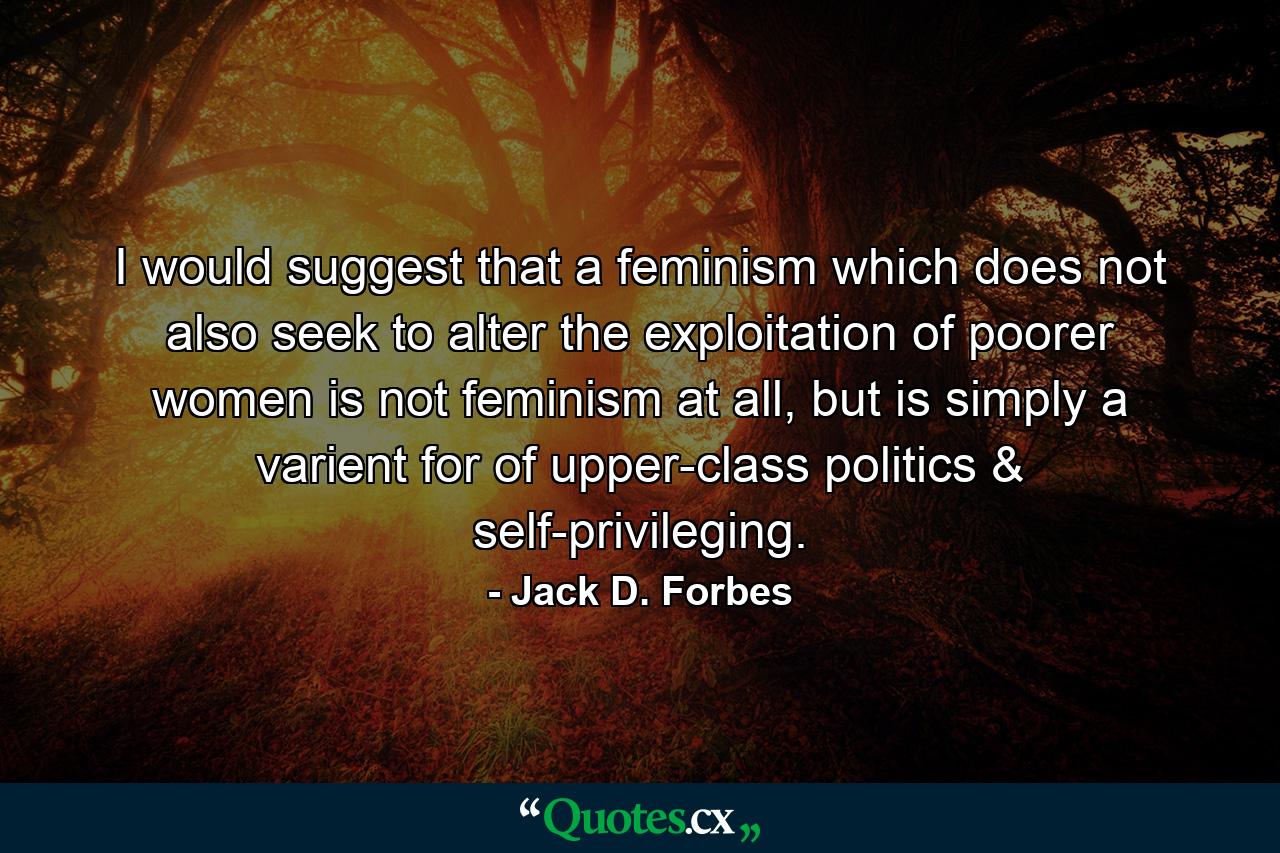 I would suggest that a feminism which does not also seek to alter the exploitation of poorer women is not feminism at all, but is simply a varient for of upper-class politics & self-privileging. - Quote by Jack D. Forbes