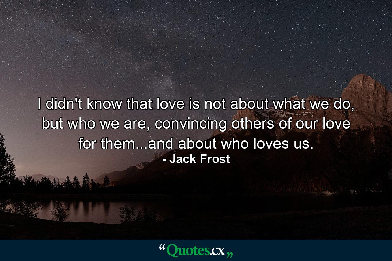 I didn't know that love is not about what we do, but who we are, convincing others of our love for them...and about who loves us. - Quote by Jack Frost