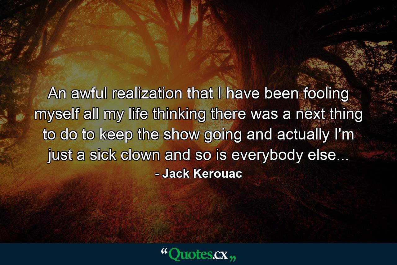 An awful realization that I have been fooling myself all my life thinking there was a next thing to do to keep the show going and actually I'm just a sick clown and so is everybody else... - Quote by Jack Kerouac