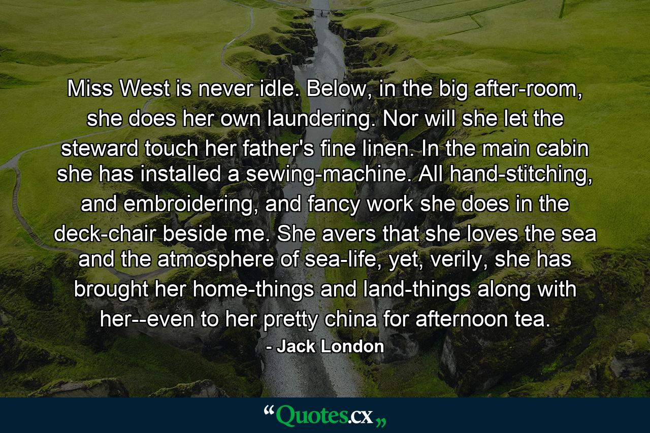 Miss West is never idle. Below, in the big after-room, she does her own laundering. Nor will she let the steward touch her father's fine linen. In the main cabin she has installed a sewing-machine. All hand-stitching, and embroidering, and fancy work she does in the deck-chair beside me. She avers that she loves the sea and the atmosphere of sea-life, yet, verily, she has brought her home-things and land-things along with her--even to her pretty china for afternoon tea. - Quote by Jack London