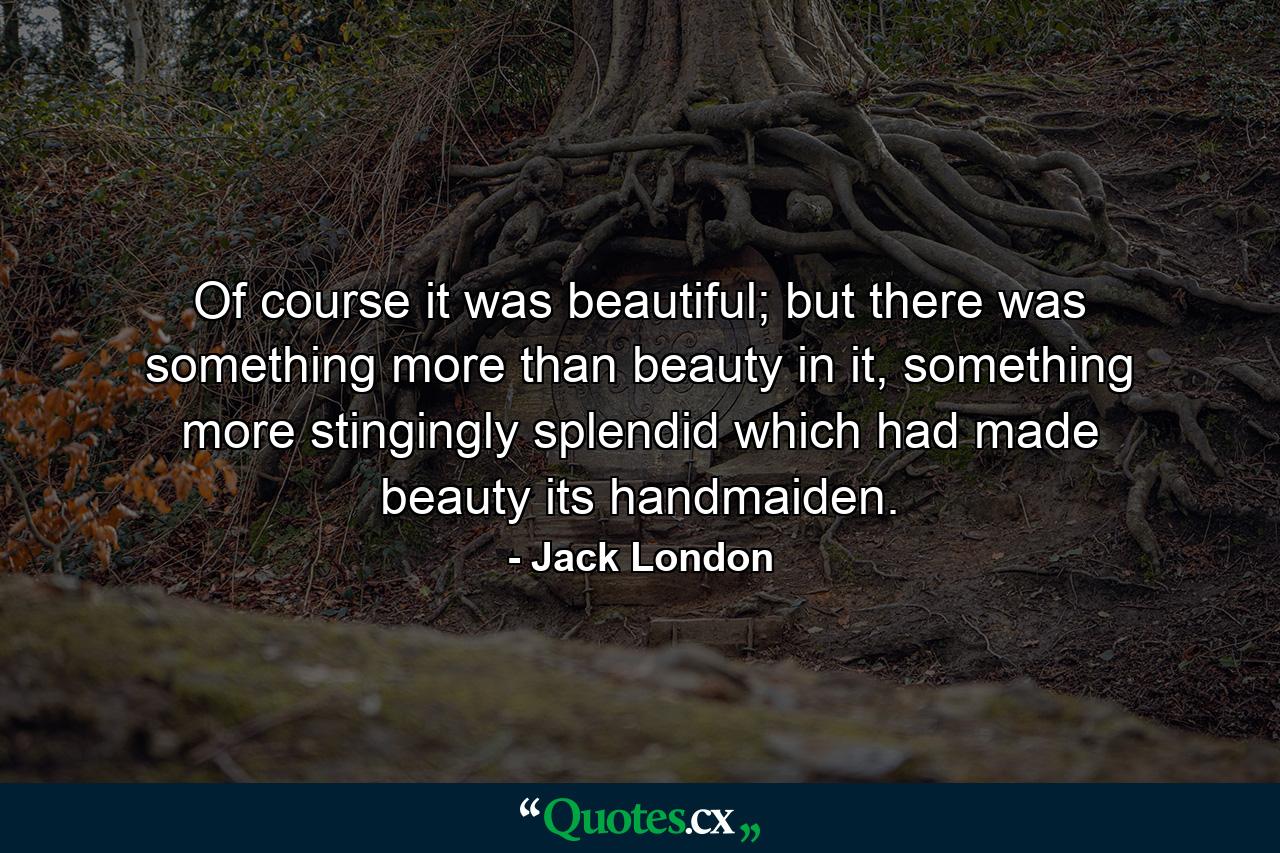 Of course it was beautiful; but there was something more than beauty in it, something more stingingly splendid which had made beauty its handmaiden. - Quote by Jack London