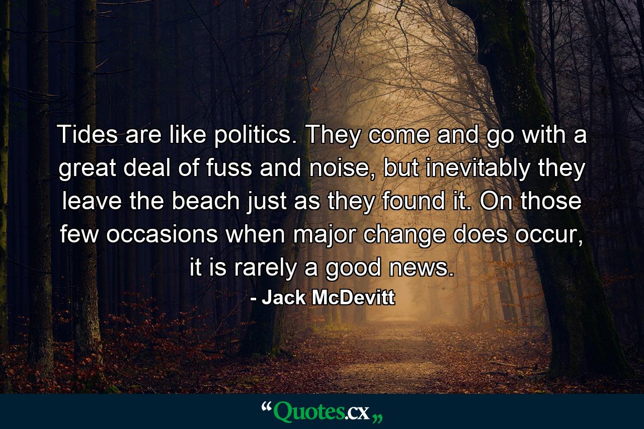 Tides are like politics. They come and go with a great deal of fuss and noise, but inevitably they leave the beach just as they found it. On those few occasions when major change does occur, it is rarely a good news. - Quote by Jack McDevitt