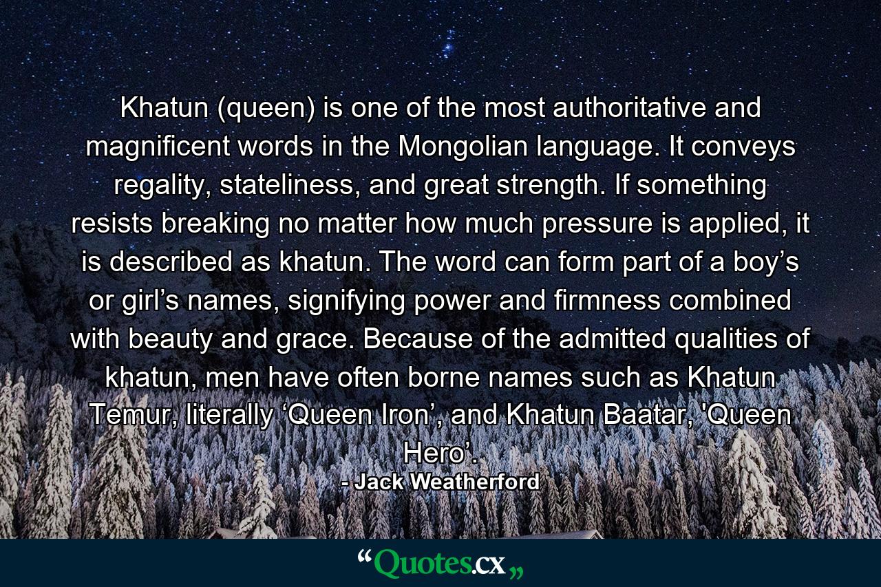 Khatun (queen) is one of the most authoritative and magnificent words in the Mongolian language. It conveys regality, stateliness, and great strength. If something resists breaking no matter how much pressure is applied, it is described as khatun. The word can form part of a boy’s or girl’s names, signifying power and firmness combined with beauty and grace. Because of the admitted qualities of khatun, men have often borne names such as Khatun Temur, literally ‘Queen Iron’, and Khatun Baatar, 'Queen Hero’. - Quote by Jack Weatherford