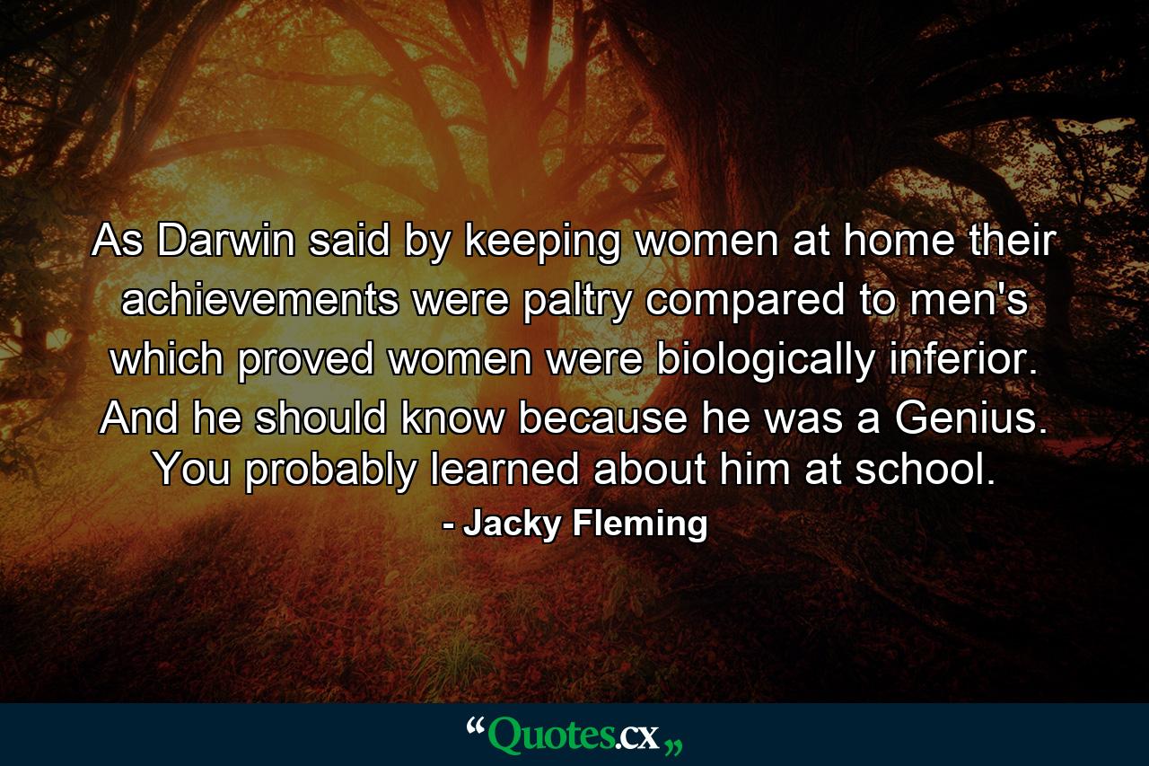 As Darwin said by keeping women at home their achievements were paltry compared to men's which proved women were biologically inferior. And he should know because he was a Genius. You probably learned about him at school. - Quote by Jacky Fleming