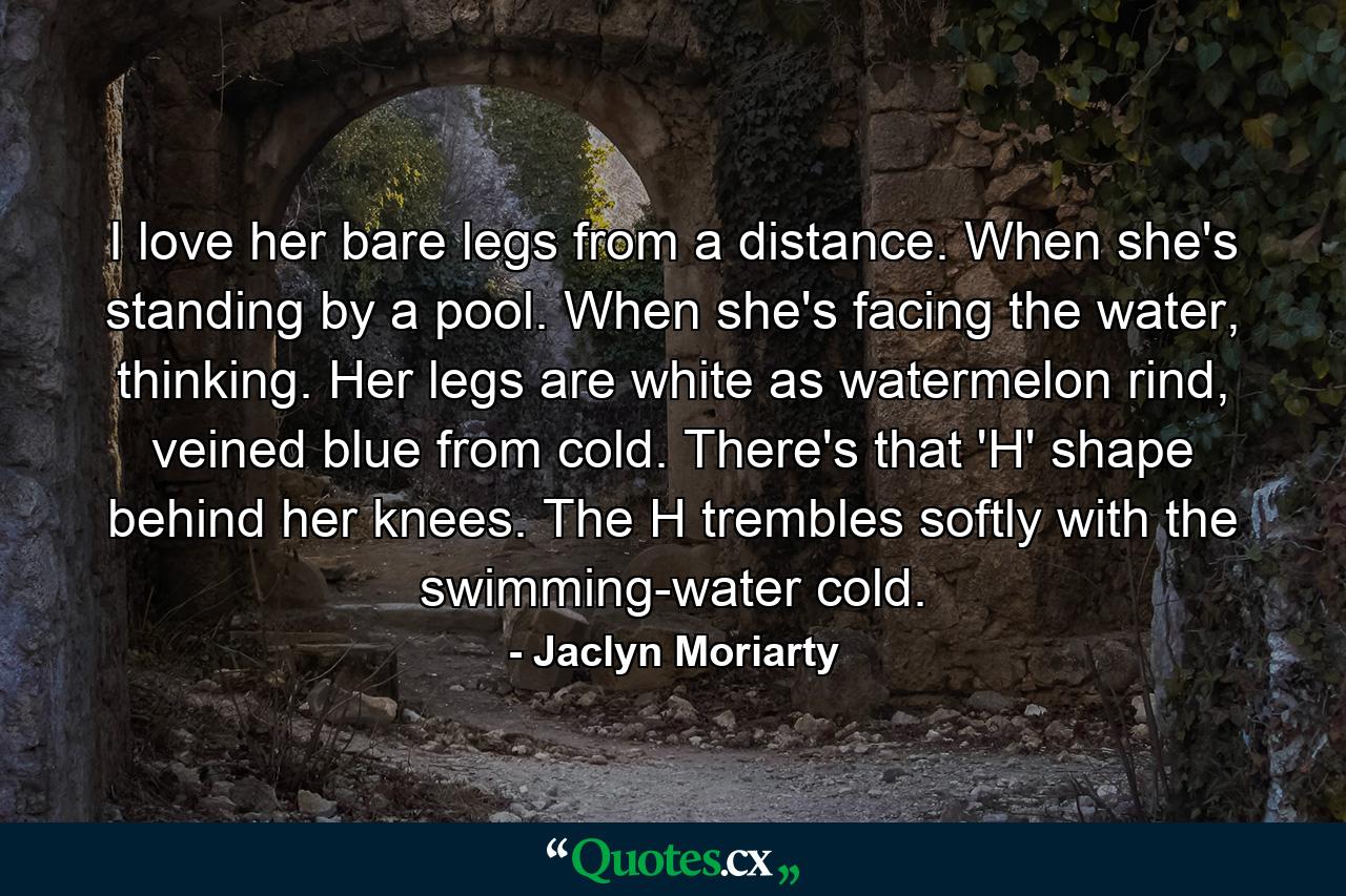 I love her bare legs from a distance. When she's standing by a pool. When she's facing the water, thinking. Her legs are white as watermelon rind, veined blue from cold. There's that 'H' shape behind her knees. The H trembles softly with the swimming-water cold. - Quote by Jaclyn Moriarty