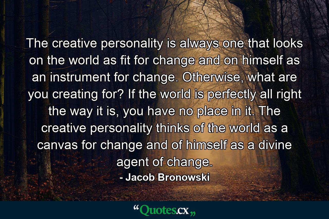 The creative personality is always one that looks on the world as fit for change and on himself as an instrument for change. Otherwise, what are you creating for? If the world is perfectly all right the way it is, you have no place in it. The creative personality thinks of the world as a canvas for change and of himself as a divine agent of change. - Quote by Jacob Bronowski