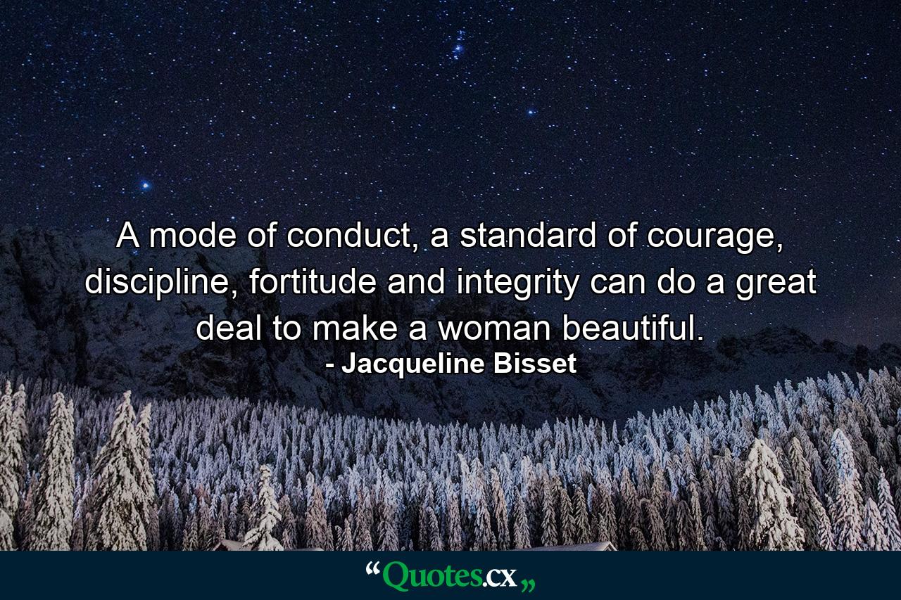 A mode of conduct, a standard of courage, discipline, fortitude and integrity can do a great deal to make a woman beautiful. - Quote by Jacqueline Bisset