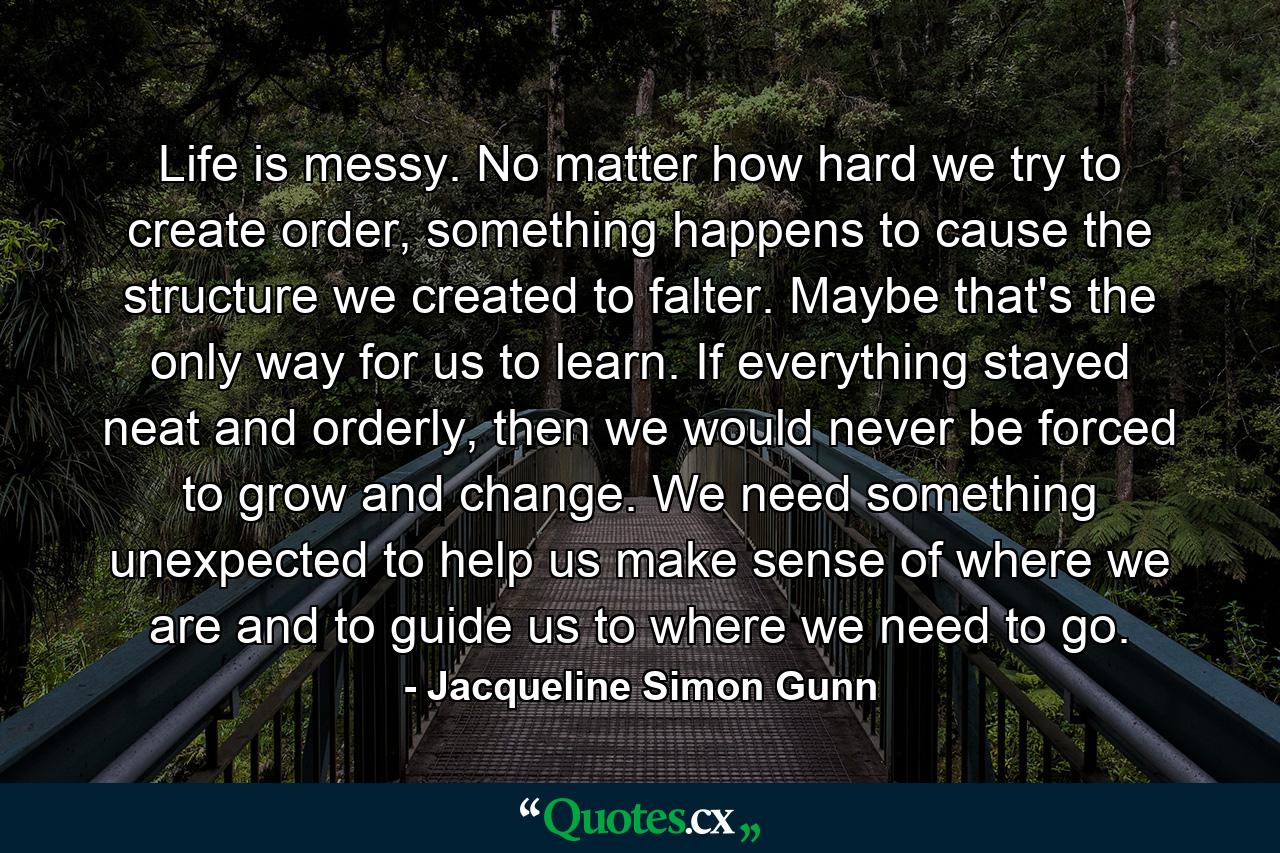 Life is messy. No matter how hard we try to create order, something happens to cause the structure we created to falter. Maybe that's the only way for us to learn. If everything stayed neat and orderly, then we would never be forced to grow and change. We need something unexpected to help us make sense of where we are and to guide us to where we need to go. - Quote by Jacqueline Simon Gunn