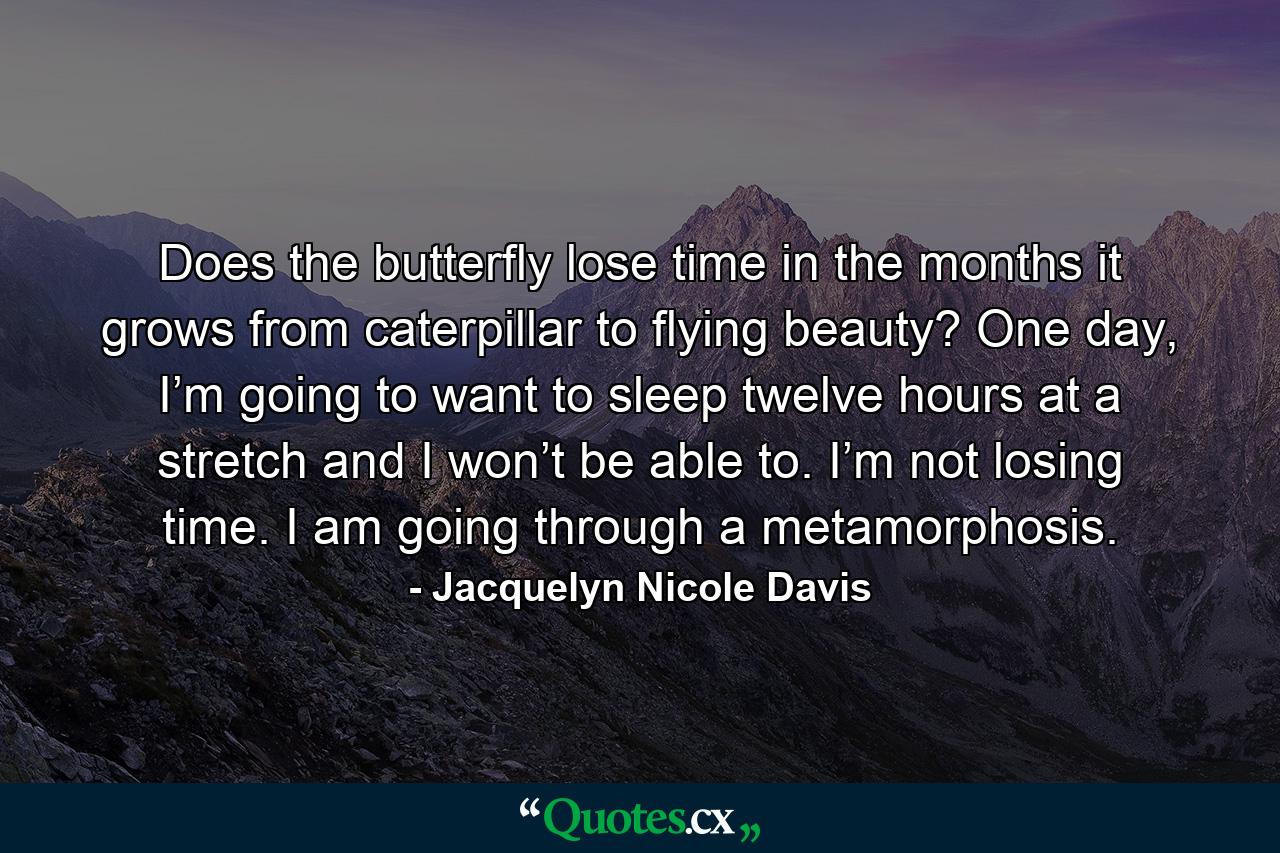 Does the butterfly lose time in the months it grows from caterpillar to flying beauty? One day, I’m going to want to sleep twelve hours at a stretch and I won’t be able to. I’m not losing time. I am going through a metamorphosis. - Quote by Jacquelyn Nicole Davis