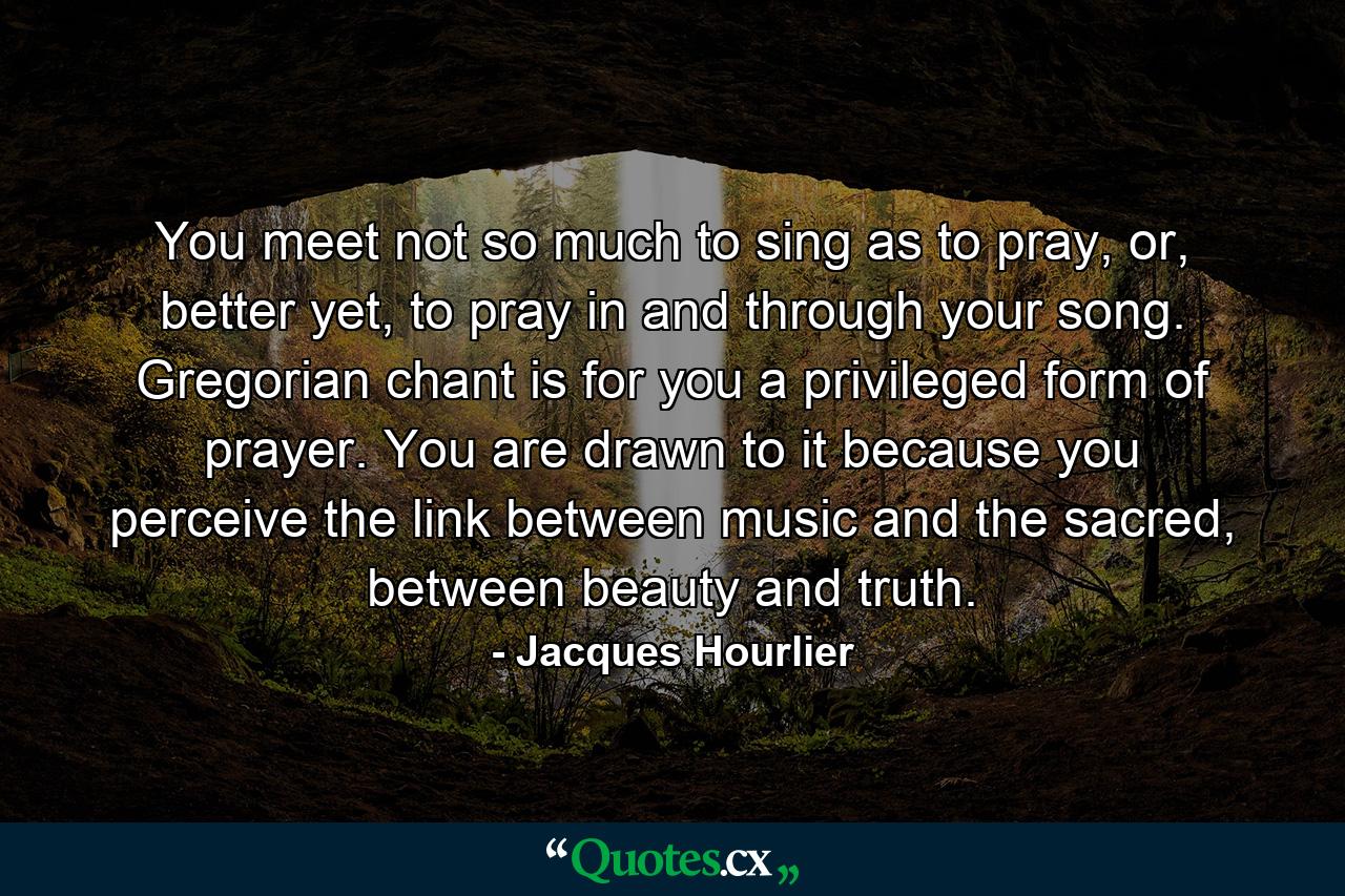 You meet not so much to sing as to pray, or, better yet, to pray in and through your song. Gregorian chant is for you a privileged form of prayer. You are drawn to it because you perceive the link between music and the sacred, between beauty and truth. - Quote by Jacques Hourlier