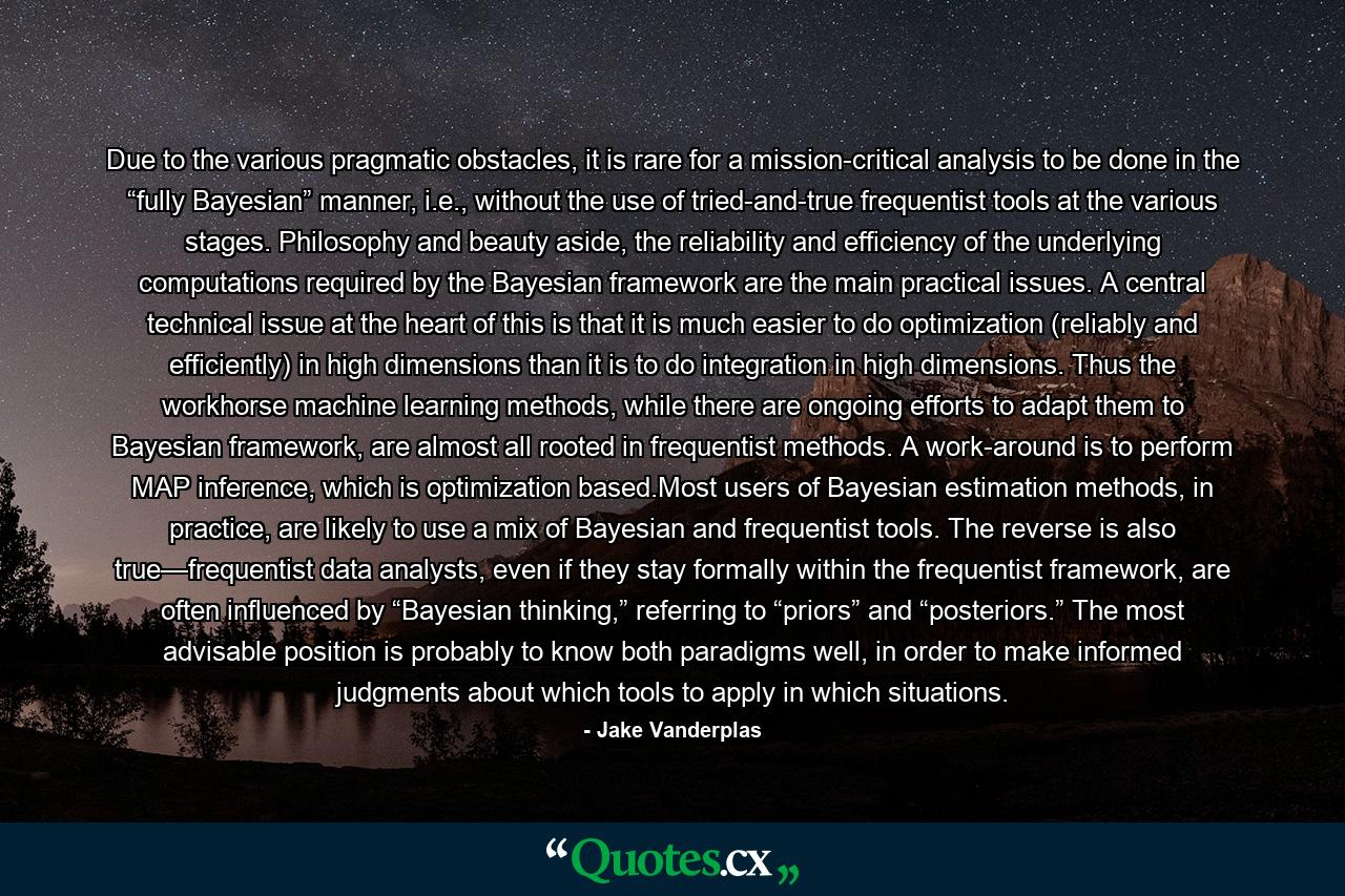 Due to the various pragmatic obstacles, it is rare for a mission-critical analysis to be done in the “fully Bayesian” manner, i.e., without the use of tried-and-true frequentist tools at the various stages. Philosophy and beauty aside, the reliability and efficiency of the underlying computations required by the Bayesian framework are the main practical issues. A central technical issue at the heart of this is that it is much easier to do optimization (reliably and efficiently) in high dimensions than it is to do integration in high dimensions. Thus the workhorse machine learning methods, while there are ongoing efforts to adapt them to Bayesian framework, are almost all rooted in frequentist methods. A work-around is to perform MAP inference, which is optimization based.Most users of Bayesian estimation methods, in practice, are likely to use a mix of Bayesian and frequentist tools. The reverse is also true—frequentist data analysts, even if they stay formally within the frequentist framework, are often influenced by “Bayesian thinking,” referring to “priors” and “posteriors.” The most advisable position is probably to know both paradigms well, in order to make informed judgments about which tools to apply in which situations. - Quote by Jake Vanderplas