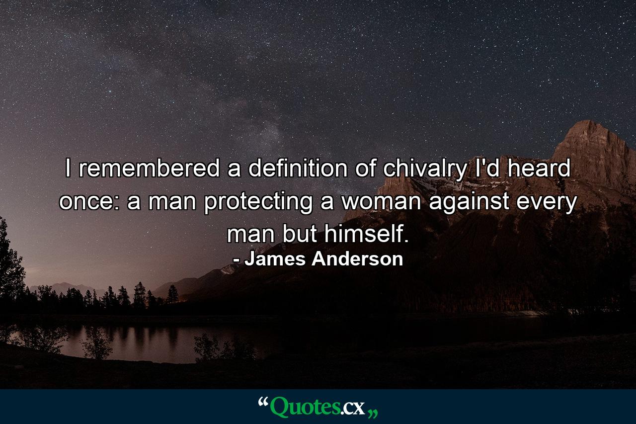 I remembered a definition of chivalry I'd heard once: a man protecting a woman against every man but himself. - Quote by James Anderson