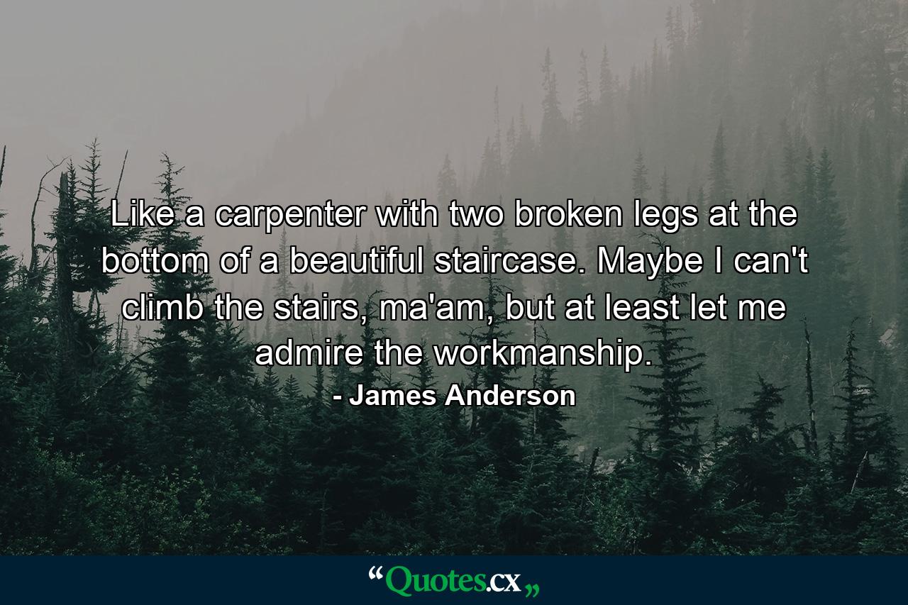 Like a carpenter with two broken legs at the bottom of a beautiful staircase. Maybe I can't climb the stairs, ma'am, but at least let me admire the workmanship. - Quote by James Anderson