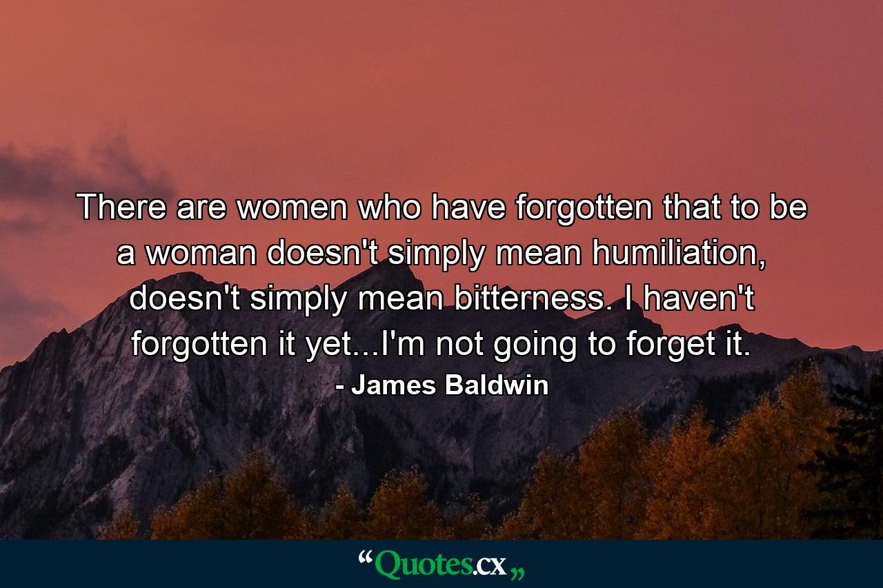 There are women who have forgotten that to be a woman doesn't simply mean humiliation, doesn't simply mean bitterness. I haven't forgotten it yet...I'm not going to forget it. - Quote by James Baldwin