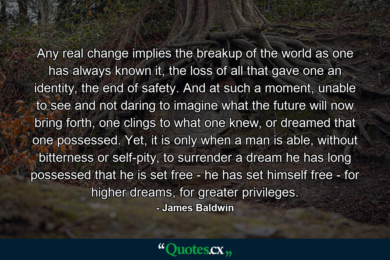 Any real change implies the breakup of the world as one has always known it, the loss of all that gave one an identity, the end of safety. And at such a moment, unable to see and not daring to imagine what the future will now bring forth, one clings to what one knew, or dreamed that one possessed. Yet, it is only when a man is able, without bitterness or self-pity, to surrender a dream he has long possessed that he is set free - he has set himself free - for higher dreams, for greater privileges. - Quote by James Baldwin