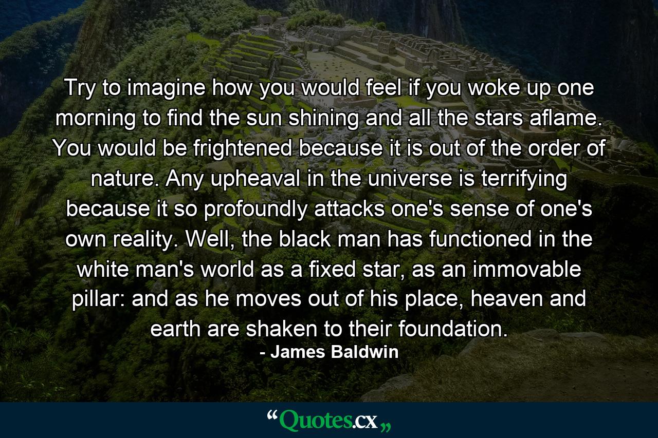 Try to imagine how you would feel if you woke up one morning to find the sun shining and all the stars aflame. You would be frightened because it is out of the order of nature. Any upheaval in the universe is terrifying because it so profoundly attacks one's sense of one's own reality. Well, the black man has functioned in the white man's world as a fixed star, as an immovable pillar: and as he moves out of his place, heaven and earth are shaken to their foundation. - Quote by James Baldwin