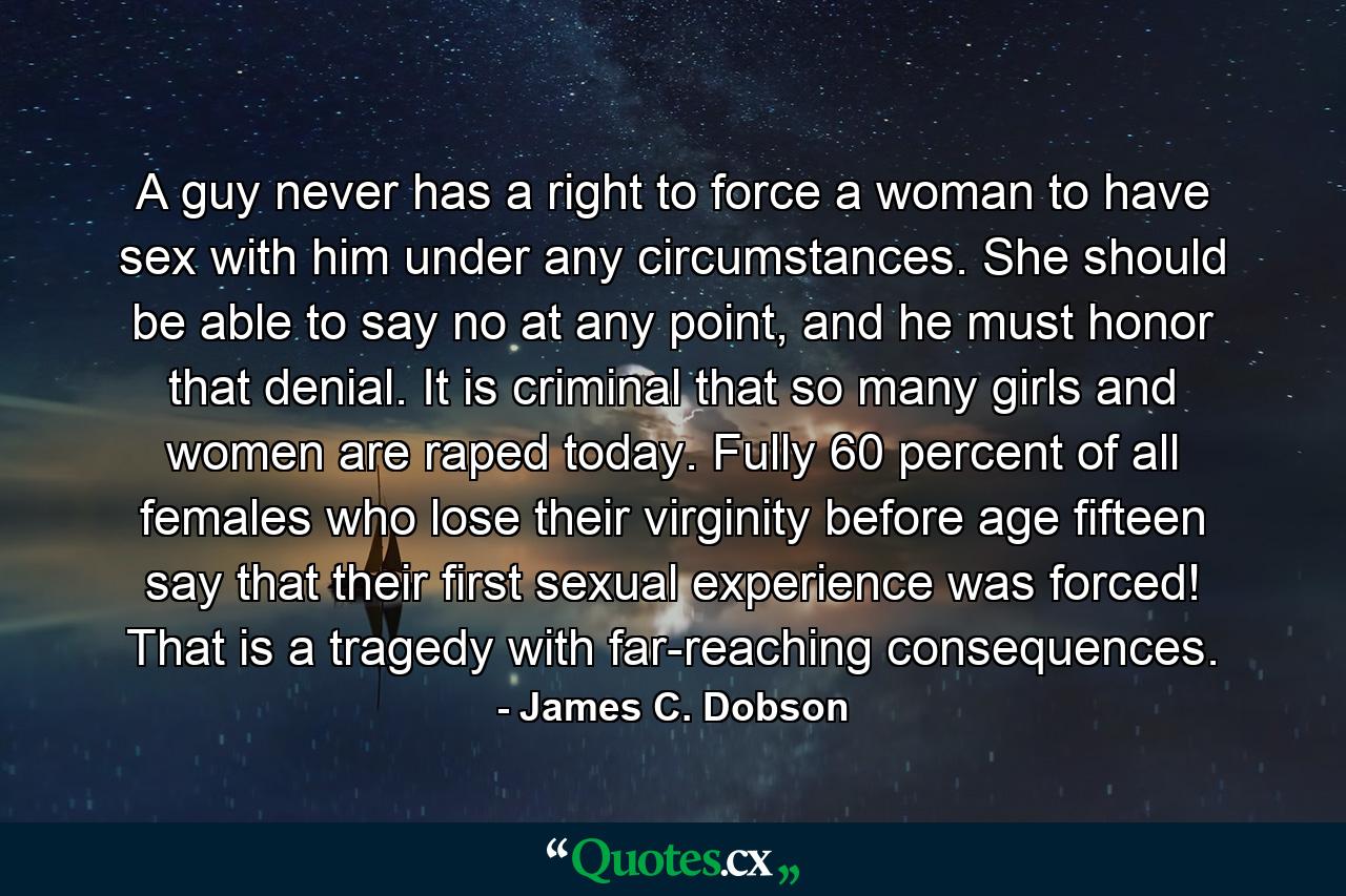 A guy never has a right to force a woman to have sex with him under any circumstances. She should be able to say no at any point, and he must honor that denial. It is criminal that so many girls and women are raped today. Fully 60 percent of all females who lose their virginity before age fifteen say that their first sexual experience was forced! That is a tragedy with far-reaching consequences. - Quote by James C. Dobson