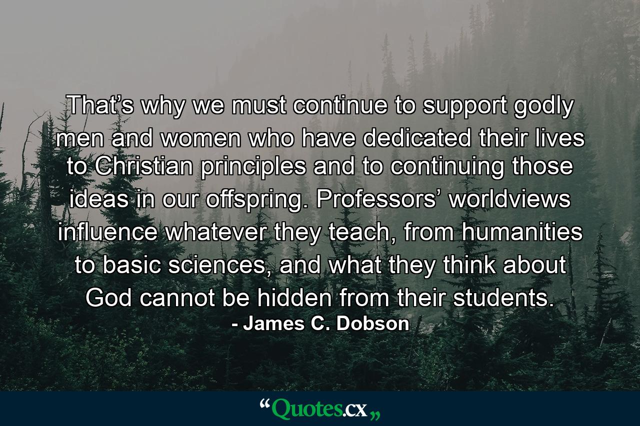 That’s why we must continue to support godly men and women who have dedicated their lives to Christian principles and to continuing those ideas in our offspring. Professors’ worldviews influence whatever they teach, from humanities to basic sciences, and what they think about God cannot be hidden from their students. - Quote by James C. Dobson