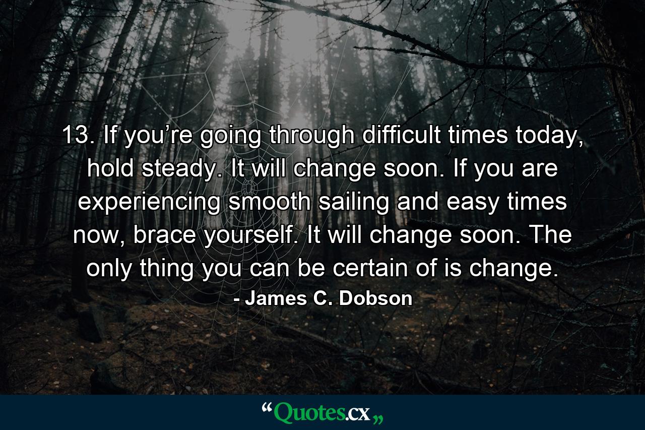 13. If you’re going through difficult times today, hold steady. It will change soon. If you are experiencing smooth sailing and easy times now, brace yourself. It will change soon. The only thing you can be certain of is change. - Quote by James C. Dobson