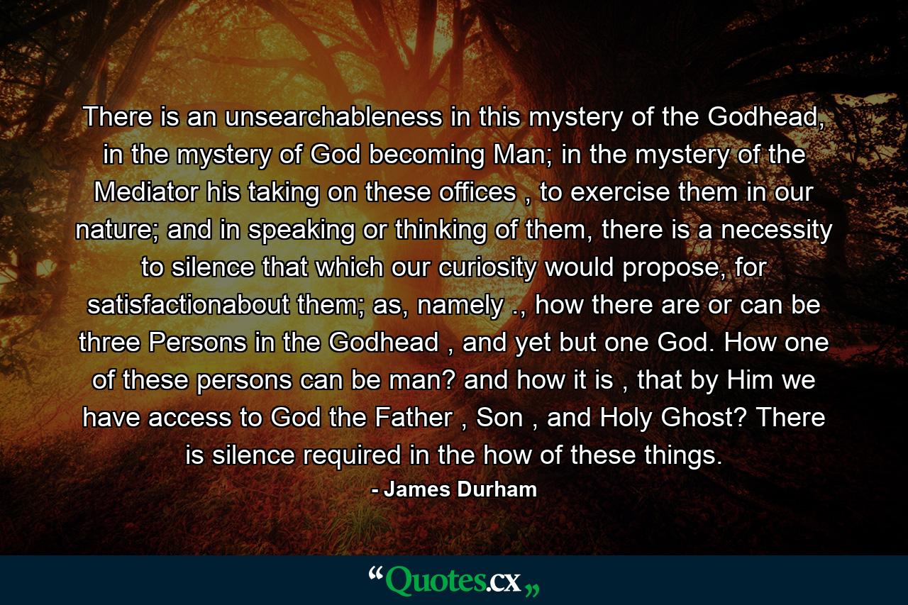 There is an unsearchableness in this mystery of the Godhead, in the mystery of God becoming Man; in the mystery of the Mediator his taking on these offices , to exercise them in our nature; and in speaking or thinking of them, there is a necessity to silence that which our curiosity would propose, for satisfactionabout them; as, namely ., how there are or can be three Persons in the Godhead , and yet but one God. How one of these persons can be man? and how it is , that by Him we have access to God the Father , Son , and Holy Ghost? There is silence required in the how of these things. - Quote by James Durham