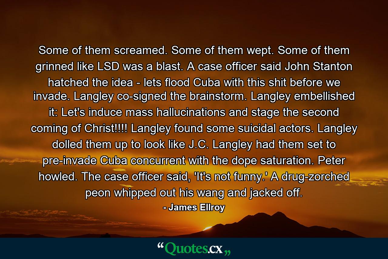 Some of them screamed. Some of them wept. Some of them grinned like LSD was a blast. A case officer said John Stanton hatched the idea - lets flood Cuba with this shit before we invade. Langley co-signed the brainstorm. Langley embellished it: Let's induce mass hallucinations and stage the second coming of Christ!!!! Langley found some suicidal actors. Langley dolled them up to look like J.C. Langley had them set to pre-invade Cuba concurrent with the dope saturation. Peter howled. The case officer said, 'It's not funny.' A drug-zorched peon whipped out his wang and jacked off. - Quote by James Ellroy