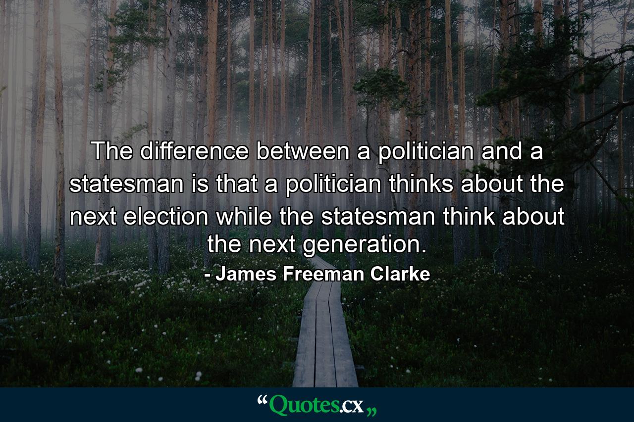 The difference between a politician and a statesman is that a politician thinks about the next election while the statesman think about the next generation. - Quote by James Freeman Clarke