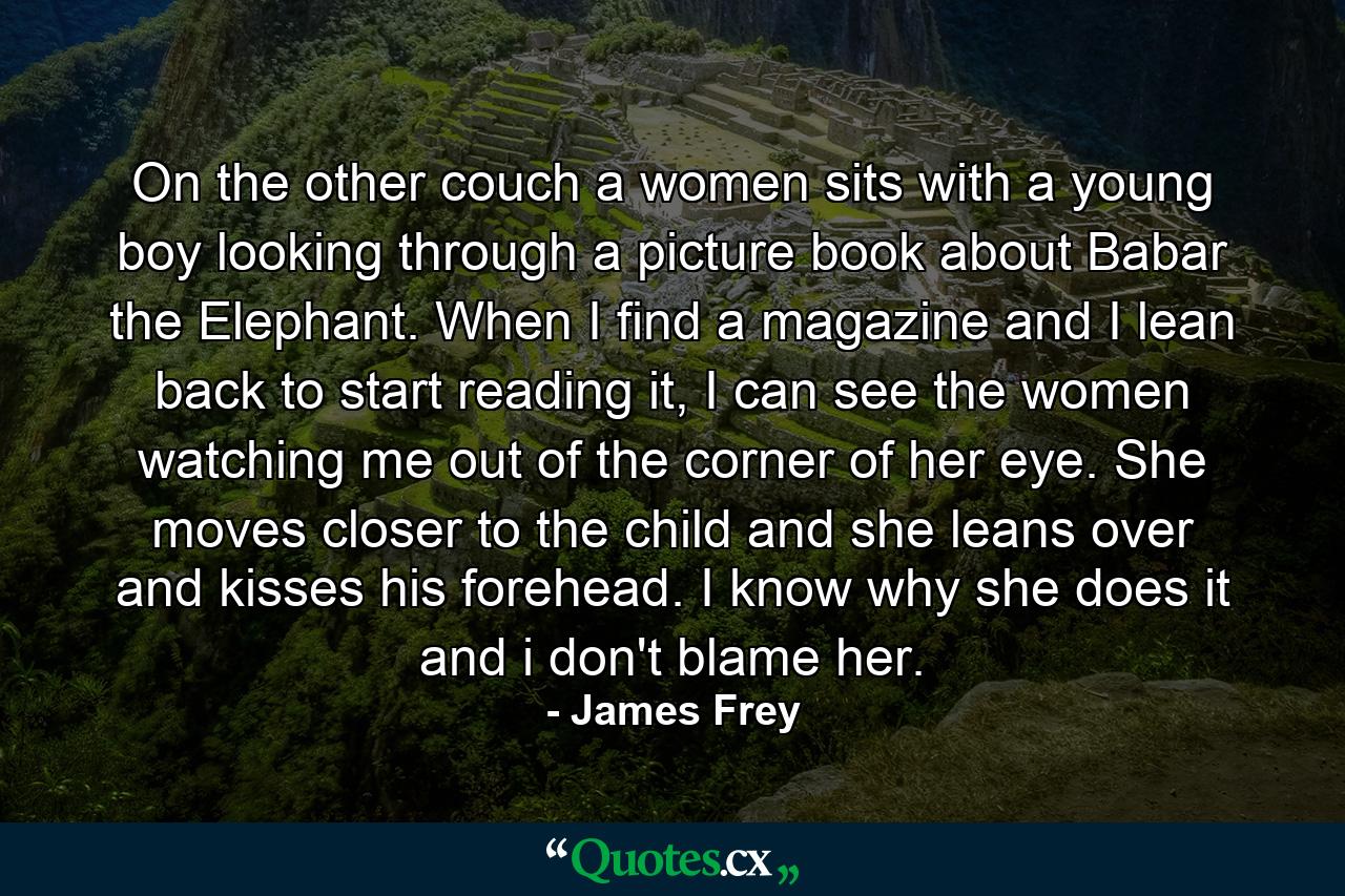 On the other couch a women sits with a young boy looking through a picture book about Babar the Elephant. When I find a magazine and I lean back to start reading it, I can see the women watching me out of the corner of her eye. She moves closer to the child and she leans over and kisses his forehead. I know why she does it and i don't blame her. - Quote by James Frey