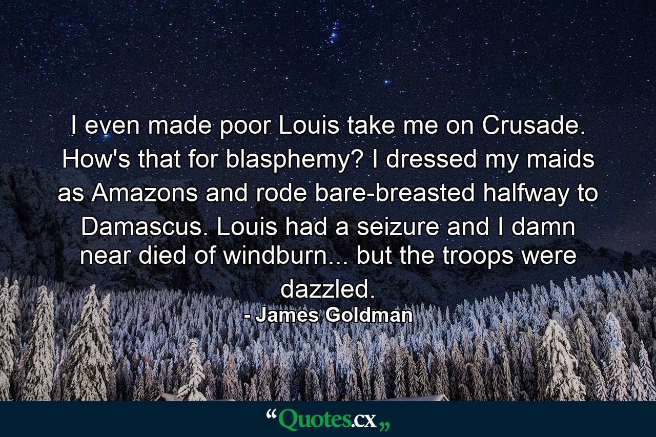 I even made poor Louis take me on Crusade. How's that for blasphemy? I dressed my maids as Amazons and rode bare-breasted halfway to Damascus. Louis had a seizure and I damn near died of windburn... but the troops were dazzled. - Quote by James Goldman