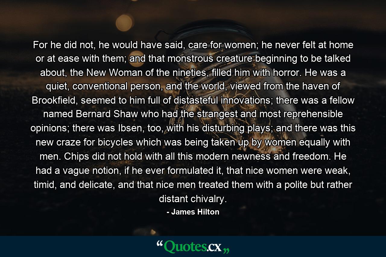 For he did not, he would have said, care for women; he never felt at home or at ease with them; and that monstrous creature beginning to be talked about, the New Woman of the nineties, filled him with horror. He was a quiet, conventional person, and the world, viewed from the haven of Brookfield, seemed to him full of distasteful innovations; there was a fellow named Bernard Shaw who had the strangest and most reprehensible opinions; there was Ibsen, too, with his disturbing plays; and there was this new craze for bicycles which was being taken up by women equally with men. Chips did not hold with all this modern newness and freedom. He had a vague notion, if he ever formulated it, that nice women were weak, timid, and delicate, and that nice men treated them with a polite but rather distant chivalry. - Quote by James Hilton