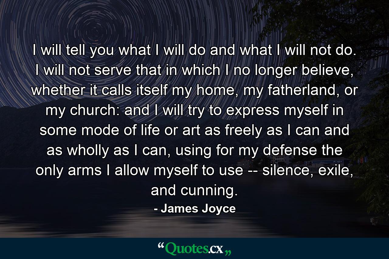 I will tell you what I will do and what I will not do. I will not serve that in which I no longer believe, whether it calls itself my home, my fatherland, or my church: and I will try to express myself in some mode of life or art as freely as I can and as wholly as I can, using for my defense the only arms I allow myself to use -- silence, exile, and cunning. - Quote by James Joyce