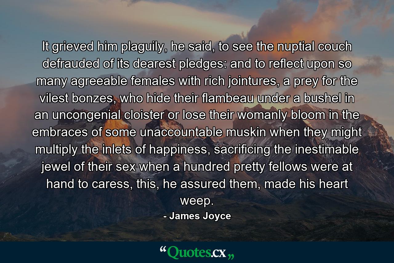 It grieved him plaguily, he said, to see the nuptial couch defrauded of its dearest pledges: and to reflect upon so many agreeable females with rich jointures, a prey for the vilest bonzes, who hide their flambeau under a bushel in an uncongenial cloister or lose their womanly bloom in the embraces of some unaccountable muskin when they might multiply the inlets of happiness, sacrificing the inestimable jewel of their sex when a hundred pretty fellows were at hand to caress, this, he assured them, made his heart weep. - Quote by James Joyce