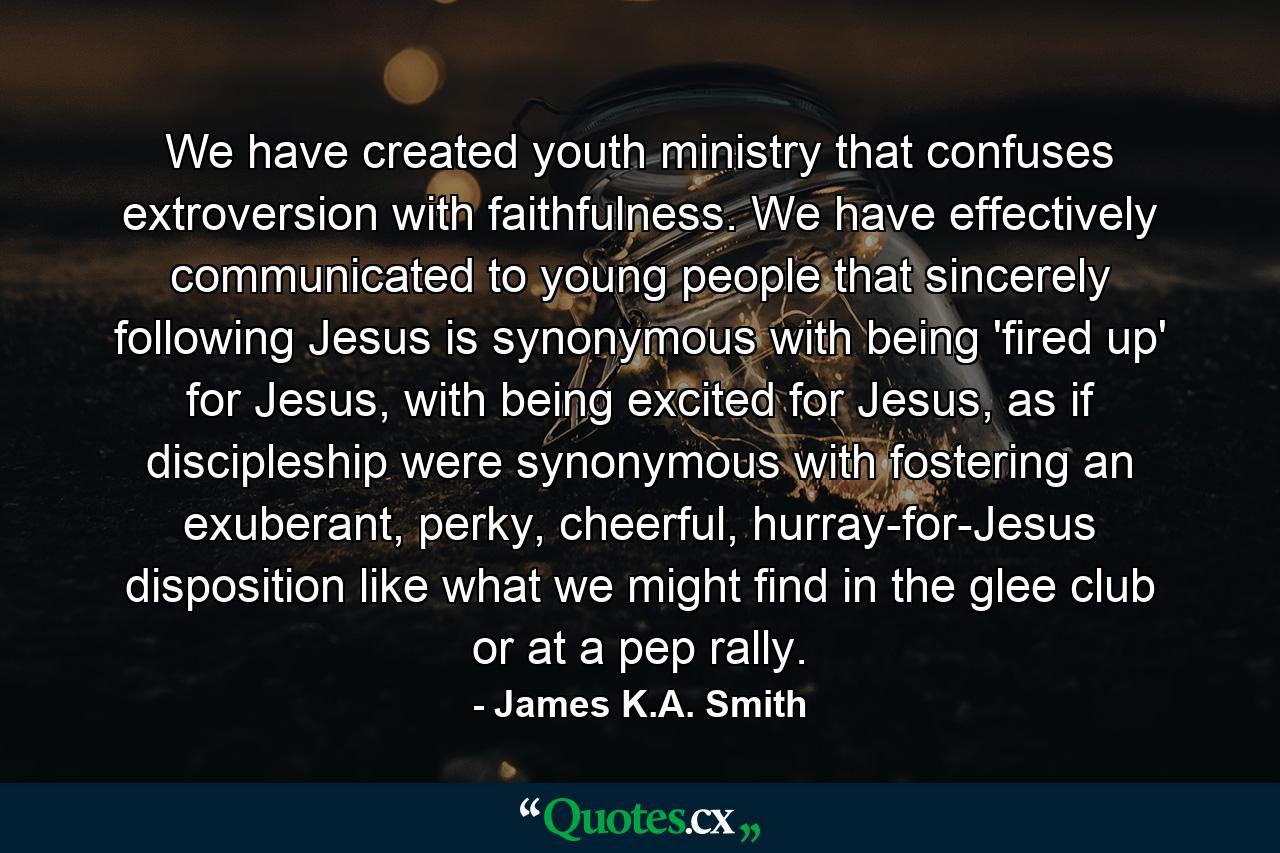 We have created youth ministry that confuses extroversion with faithfulness. We have effectively communicated to young people that sincerely following Jesus is synonymous with being 'fired up' for Jesus, with being excited for Jesus, as if discipleship were synonymous with fostering an exuberant, perky, cheerful, hurray-for-Jesus disposition like what we might find in the glee club or at a pep rally. - Quote by James K.A. Smith