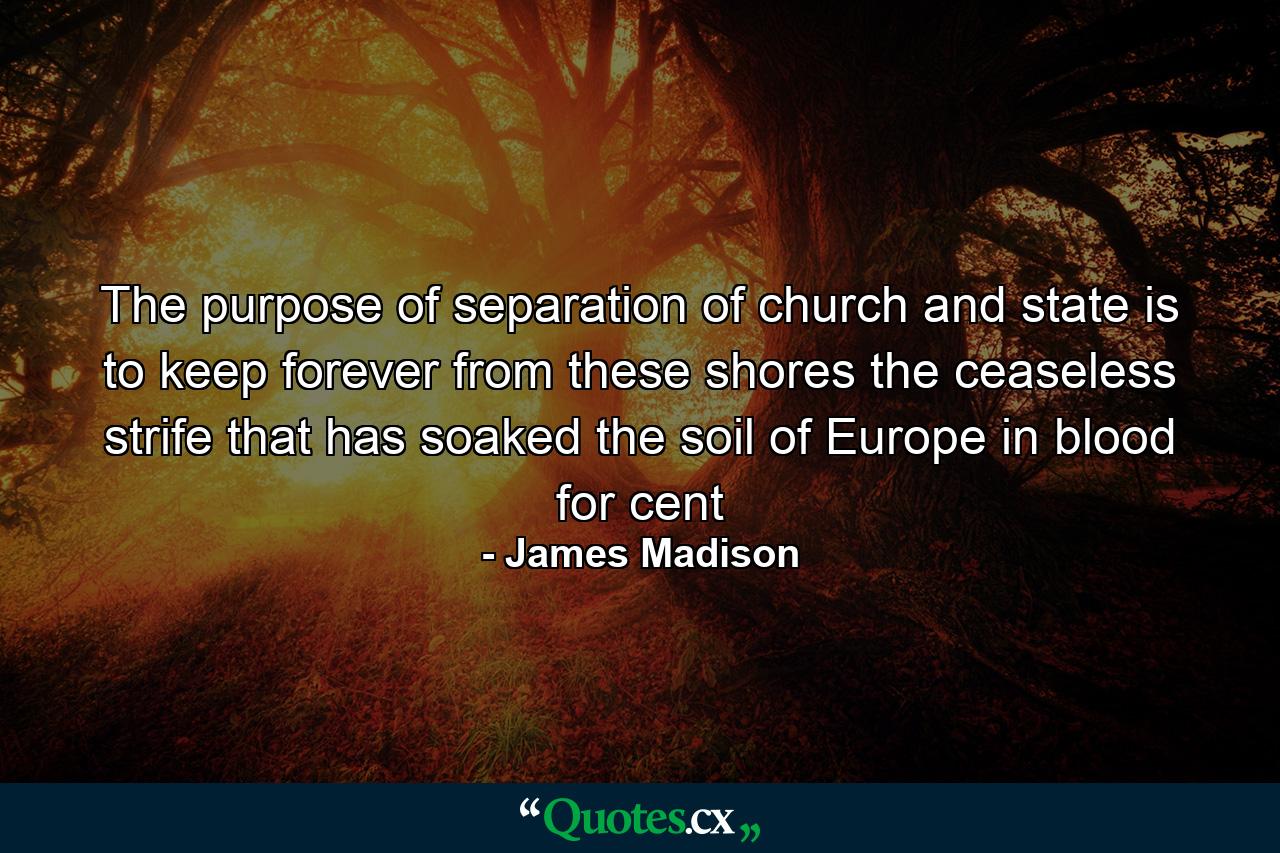 The purpose of separation of church and state is to keep forever from these shores the ceaseless strife that has soaked the soil of Europe in blood for cent - Quote by James Madison