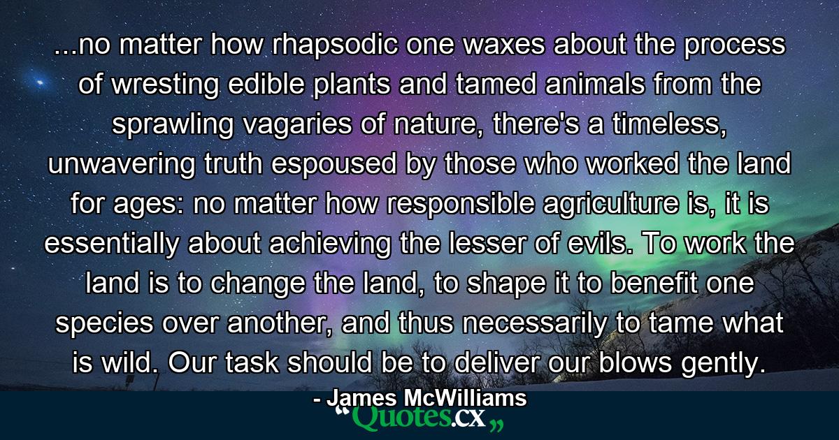 ...no matter how rhapsodic one waxes about the process of wresting edible plants and tamed animals from the sprawling vagaries of nature, there's a timeless, unwavering truth espoused by those who worked the land for ages: no matter how responsible agriculture is, it is essentially about achieving the lesser of evils. To work the land is to change the land, to shape it to benefit one species over another, and thus necessarily to tame what is wild. Our task should be to deliver our blows gently. - Quote by James McWilliams