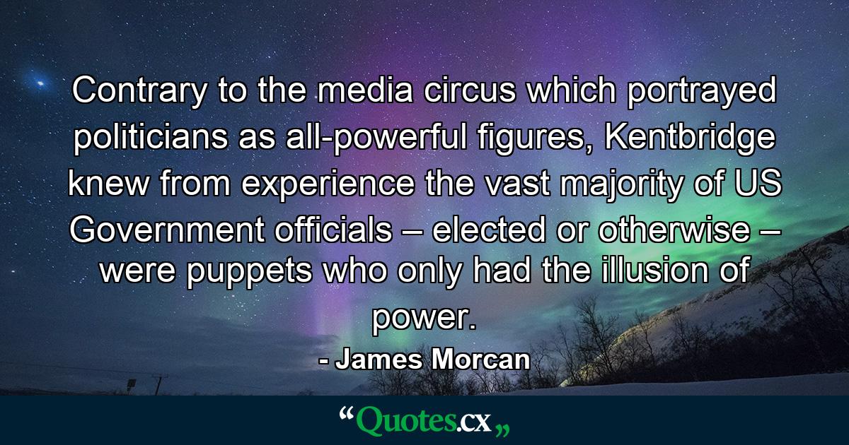 Contrary to the media circus which portrayed politicians as all-powerful figures, Kentbridge knew from experience the vast majority of US Government officials – elected or otherwise – were puppets who only had the illusion of power. - Quote by James Morcan