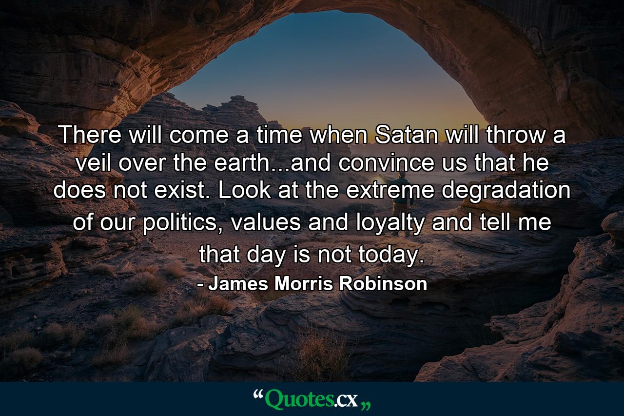 There will come a time when Satan will throw a veil over the earth...and convince us that he does not exist. Look at the extreme degradation of our politics, values and loyalty and tell me that day is not today. - Quote by James Morris Robinson