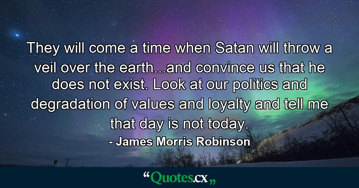 They will come a time when Satan will throw a veil over the earth...and convince us that he does not exist. Look at our politics and degradation of values and loyalty and tell me that day is not today. - Quote by James Morris Robinson