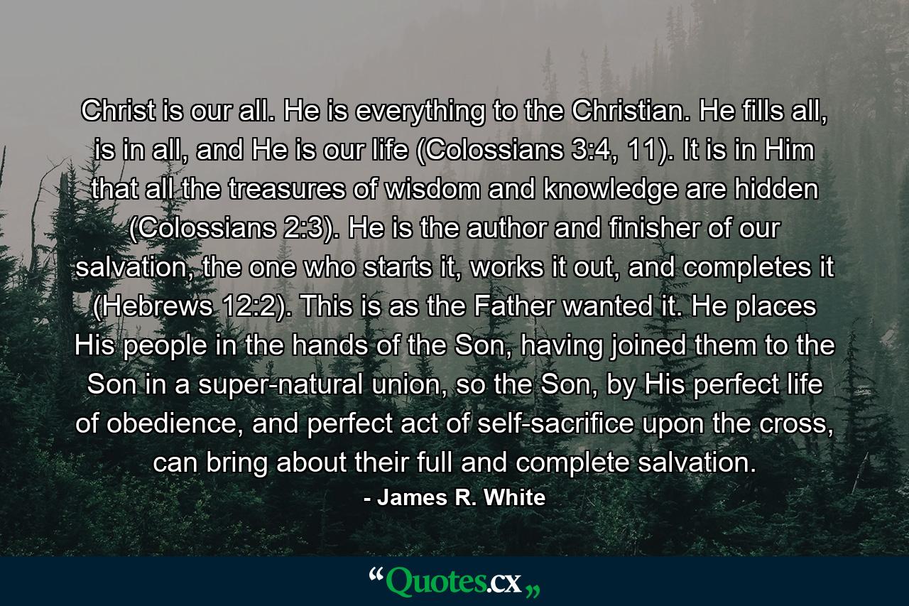 Christ is our all. He is everything to the Christian. He fills all, is in all, and He is our life (Colossians 3:4, 11). It is in Him that all the treasures of wisdom and knowledge are hidden (Colossians 2:3). He is the author and finisher of our salvation, the one who starts it, works it out, and completes it (Hebrews 12:2). This is as the Father wanted it. He places His people in the hands of the Son, having joined them to the Son in a super-natural union, so the Son, by His perfect life of obedience, and perfect act of self-sacrifice upon the cross, can bring about their full and complete salvation. - Quote by James R. White