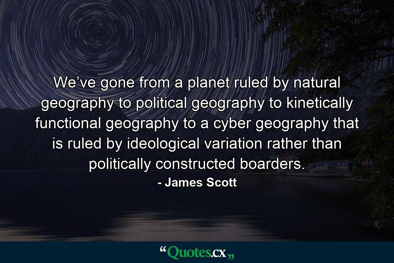 We’ve gone from a planet ruled by natural geography to political geography to kinetically functional geography to a cyber geography that is ruled by ideological variation rather than politically constructed boarders. - Quote by James Scott