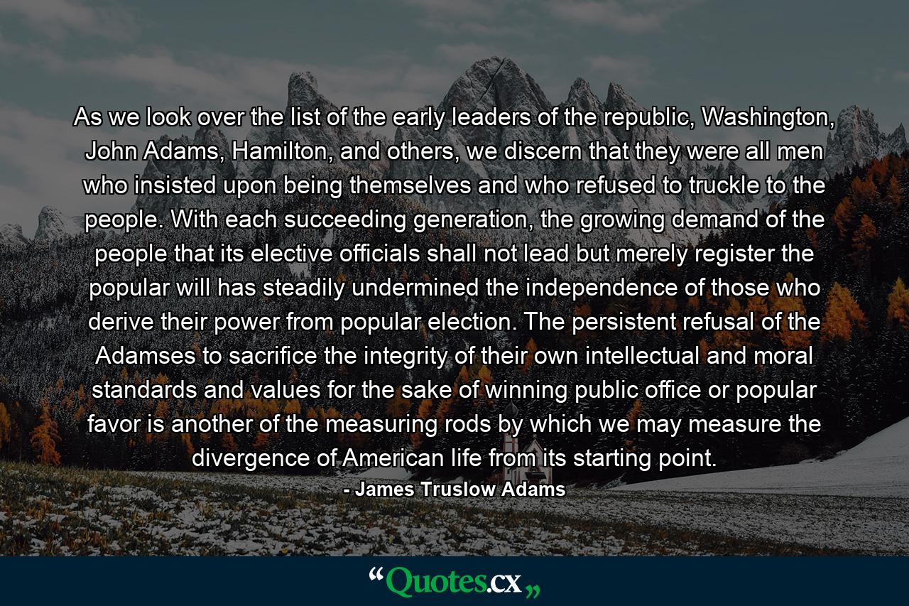 As we look over the list of the early leaders of the republic, Washington, John Adams, Hamilton, and others, we discern that they were all men who insisted upon being themselves and who refused to truckle to the people. With each succeeding generation, the growing demand of the people that its elective officials shall not lead but merely register the popular will has steadily undermined the independence of those who derive their power from popular election. The persistent refusal of the Adamses to sacrifice the integrity of their own intellectual and moral standards and values for the sake of winning public office or popular favor is another of the measuring rods by which we may measure the divergence of American life from its starting point. - Quote by James Truslow Adams