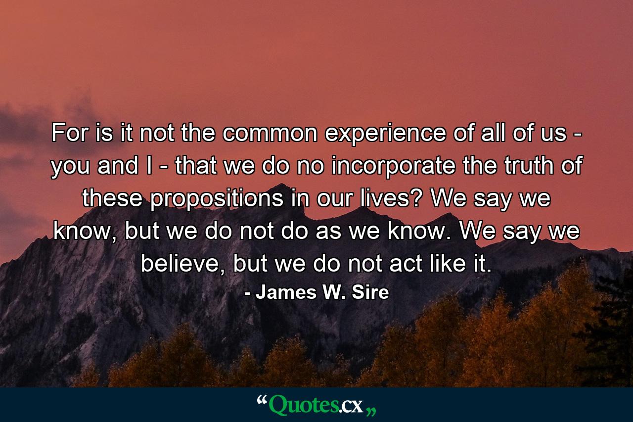 For is it not the common experience of all of us - you and I - that we do no incorporate the truth of these propositions in our lives? We say we know, but we do not do as we know. We say we believe, but we do not act like it. - Quote by James W. Sire