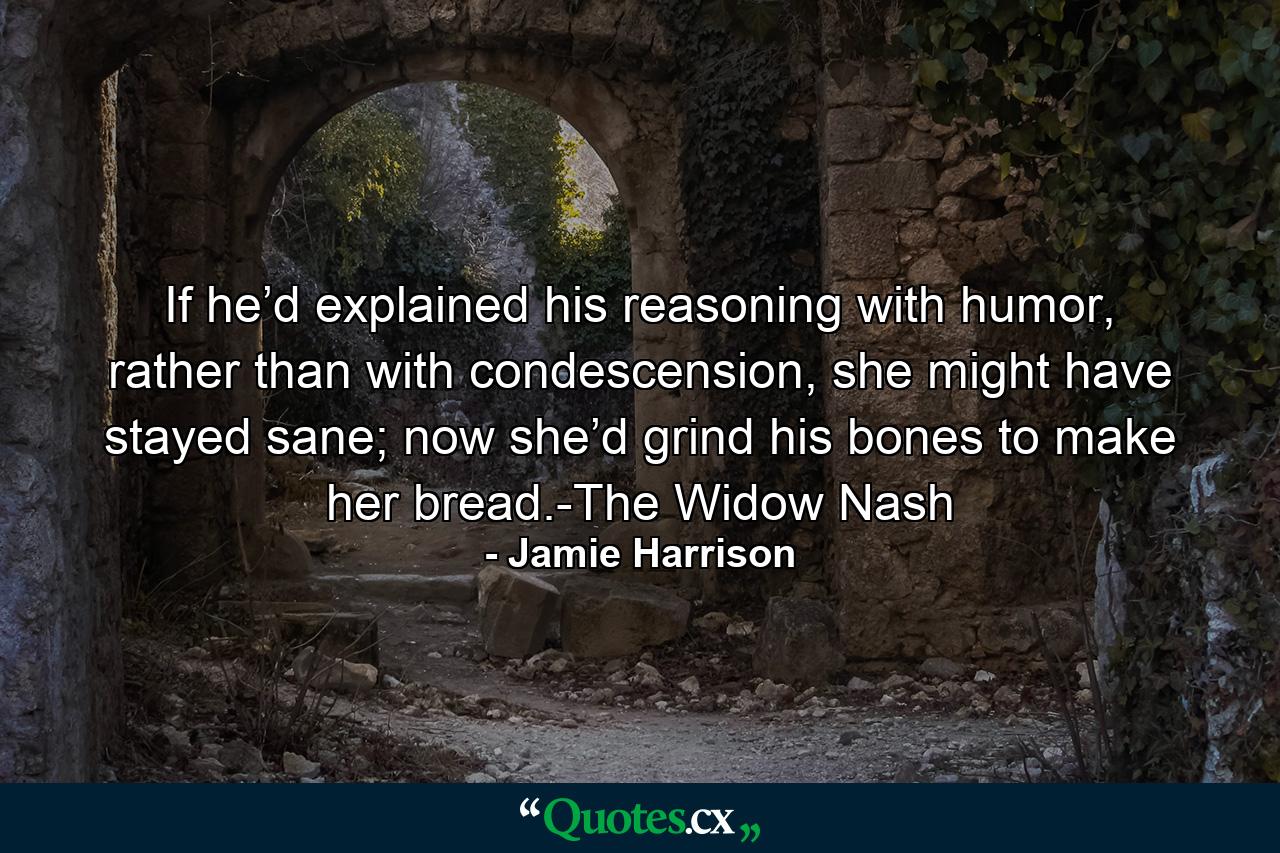 If he’d explained his reasoning with humor, rather than with condescension, she might have stayed sane; now she’d grind his bones to make her bread.-The Widow Nash - Quote by Jamie Harrison