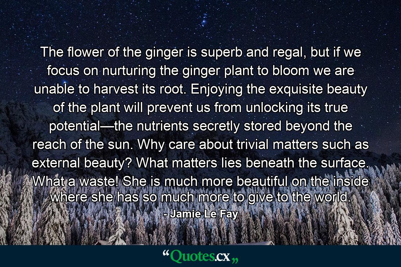 The flower of the ginger is superb and regal, but if we focus on nurturing the ginger plant to bloom we are unable to harvest its root. Enjoying the exquisite beauty of the plant will prevent us from unlocking its true potential—the nutrients secretly stored beyond the reach of the sun. Why care about trivial matters such as external beauty? What matters lies beneath the surface. What a waste! She is much more beautiful on the inside where she has so much more to give to the world. - Quote by Jamie Le Fay