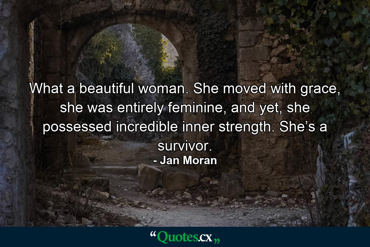 What a beautiful woman. She moved with grace, she was entirely feminine, and yet, she possessed incredible inner strength. She’s a survivor. - Quote by Jan Moran