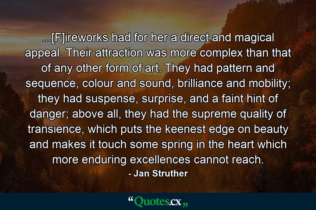 ...[F]ireworks had for her a direct and magical appeal. Their attraction was more complex than that of any other form of art. They had pattern and sequence, colour and sound, brilliance and mobility; they had suspense, surprise, and a faint hint of danger; above all, they had the supreme quality of transience, which puts the keenest edge on beauty and makes it touch some spring in the heart which more enduring excellences cannot reach. - Quote by Jan Struther