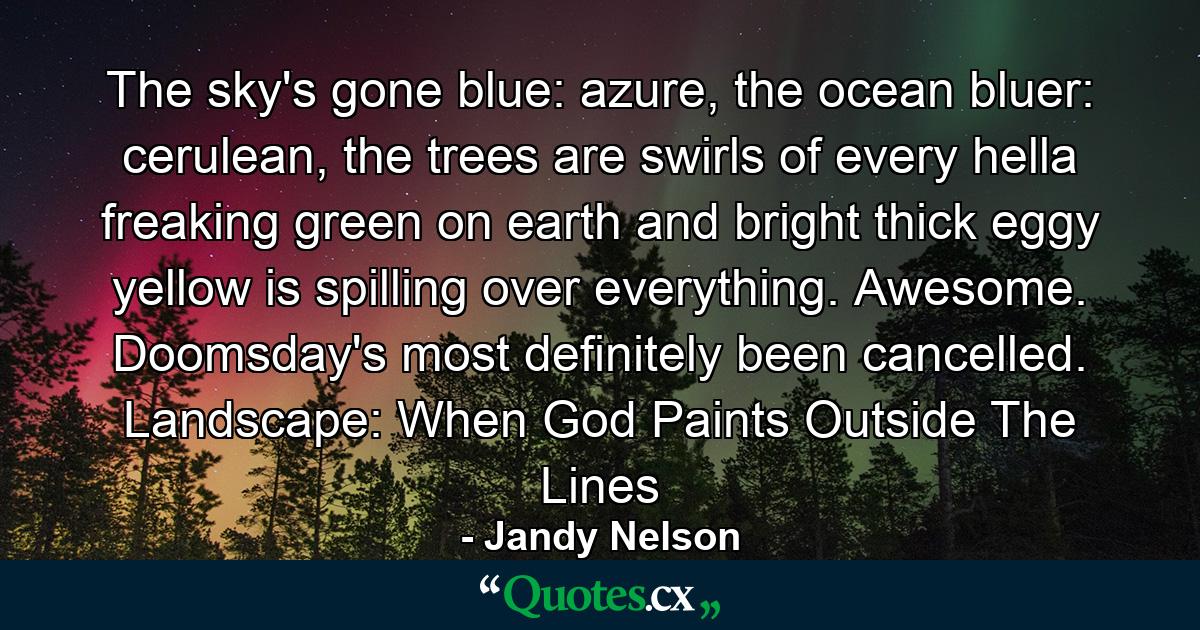 The sky's gone blue: azure, the ocean bluer: cerulean, the trees are swirls of every hella freaking green on earth and bright thick eggy yellow is spilling over everything. Awesome. Doomsday's most definitely been cancelled. Landscape: When God Paints Outside The Lines - Quote by Jandy Nelson