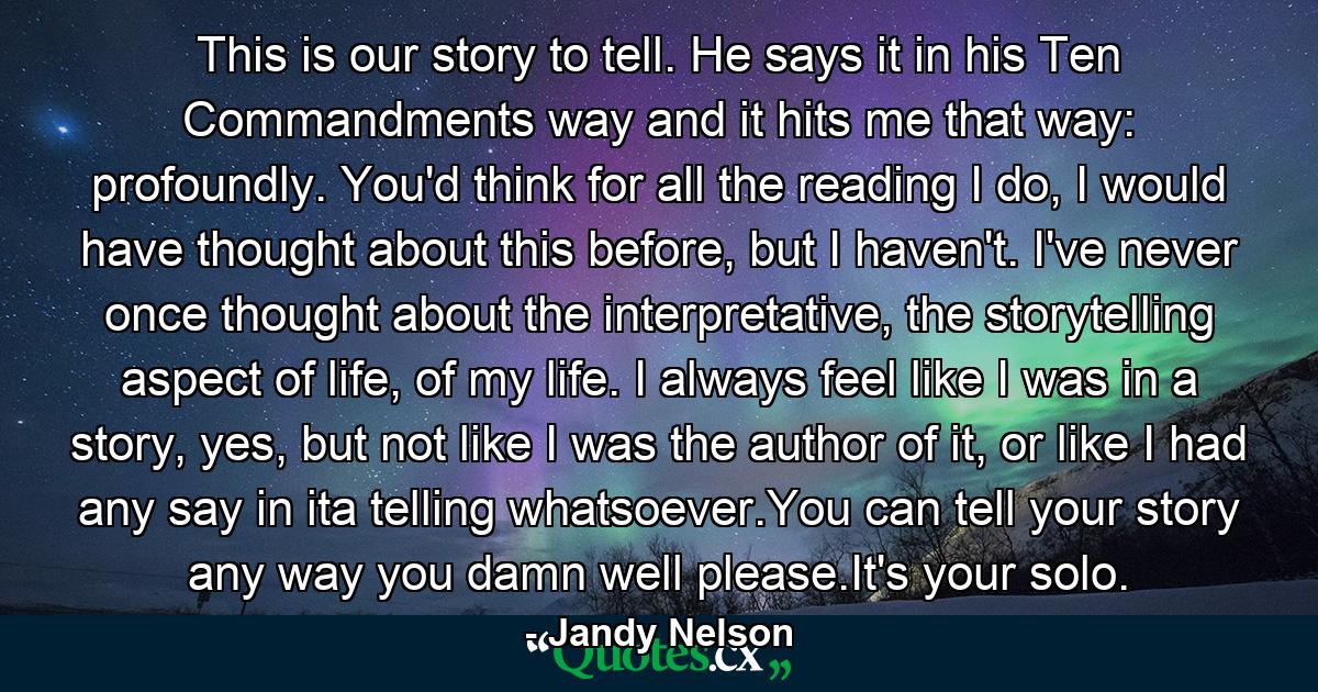 This is our story to tell. He says it in his Ten Commandments way and it hits me that way: profoundly. You'd think for all the reading I do, I would have thought about this before, but I haven't. I've never once thought about the interpretative, the storytelling aspect of life, of my life. I always feel like I was in a story, yes, but not like I was the author of it, or like I had any say in ita telling whatsoever.You can tell your story any way you damn well please.It's your solo. - Quote by Jandy Nelson